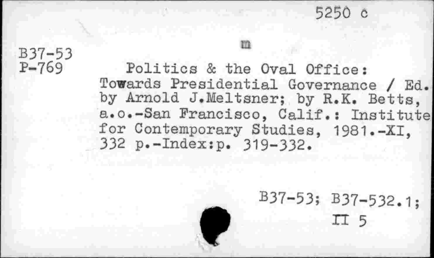 ﻿5250 c
B37-53 P-769
m
Politics & the Oval Office: Towards Presidential Governance / Ed. by Arnold J.Meltsner; by R.K. Betts, a.o.-San Francisco, Calif.: Institute for Contemporary Studies, 1981.-XI, 332 p.-Index:p. 319-332.
B37-53; B37-532.1;
IT 5